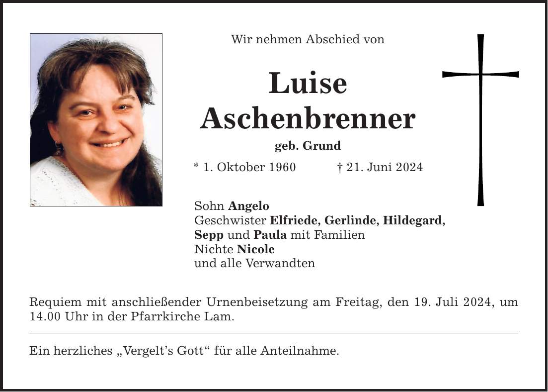 Wir nehmen Abschied von Luise Aschenbrenner geb. Grund * 1. Oktober ***. Juni 2024 Sohn Angelo Geschwister Elfriede, Gerlinde, Hildegard, Sepp und Paula mit Familien Nichte Nicole und alle Verwandten Requiem mit anschließender Urnenbeisetzung am Freitag, den 19. Juli 2024, um 14.00 Uhr in der Pfarrkirche Lam. Ein herzliches Vergelts Gott für alle Anteilnahme.