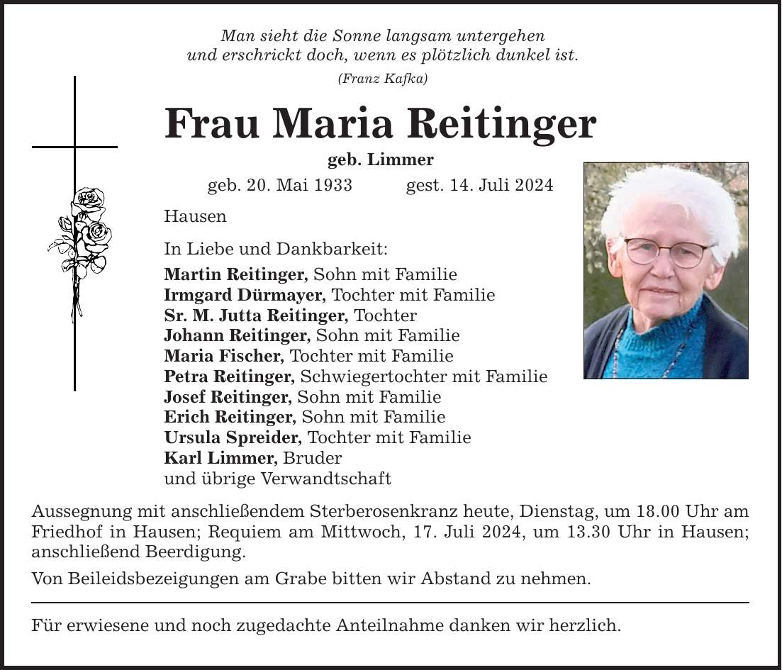 Man sieht die Sonne langsam untergehen und erschrickt doch, wenn es plötzlich dunkel ist. (Franz Kafka) Frau Maria Reitinger geb. Limmer geb. 20. Mai 1933gest. 14. Juli 2024 Hausen In Liebe und Dankbarkeit: Martin Reitinger, Sohn mit Familie Irmgard Dürmayer, Tochter mit Familie Sr. M. Jutta Reitinger, Tochter Johann Reitinger, Sohn mit Familie Maria Fischer, Tochter mit Familie Petra Reitinger, Schwiegertochter mit Familie Josef Reitinger, Sohn mit Familie Erich Reitinger, Sohn mit Familie Ursula Spreider, Tochter mit Familie Karl Limmer, Bruder und übrige Verwandtschaft Aussegnung mit anschließendem Sterberosenkranz heute, Dienstag, um 18.00 Uhr am Friedhof in Hausen; Requiem am Mittwoch, 17. Juli 2024, um 13.30 Uhr in Hausen; anschließend Beerdigung. Von Beileidsbezeigungen am Grabe bitten wir Abstand zu nehmen. Für erwiesene und noch zugedachte Anteilnahme danken wir herzlich.