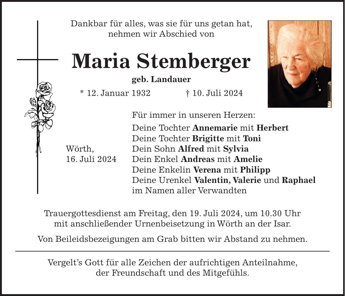 Dankbar für alles, was sie für uns getan hat, nehmen wir Abschied von Maria Stemberger geb. Landauer * 12. Januar 1932 + 10. Juli 2024 Für immer in unseren Herzen: Deine Tochter Annemarie mit Herbert Deine Tochter Brigitte mit Toni Wörth, Dein Sohn Alfred mit Sylvia 16. Juli 2024 Dein Enkel Andreas mit Amelie Deine Enkelin Verena mit Philipp Deine Urenkel Valentin, Valerie und Raphael im Namen aller Verwandten Trauergottesdienst am Freitag, den 19. Juli 2024, um 10.30 Uhr mit anschließender Urnenbeisetzung in Wörth an der Isar. Von Beileidsbezeigungen am Grab bitten wir Abstand zu nehmen. Vergelts Gott für alle Zeichen der aufrichtigen Anteilnahme, der Freundschaft und des Mitgefühls.