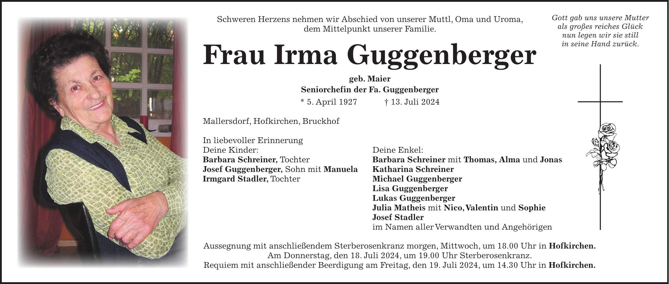 Schweren Herzens nehmen wir Abschied von unserer Muttl, Oma und Uroma, dem Mittelpunkt unserer Familie. Frau Irma Guggenberger geb. Maier Seniorchefin der Fa. Guggenberger * 5. April 1927 + 13. Juli 2024 Mallersdorf, Hofkirchen, Bruckhof In liebevoller Erinnerung Deine Kinder: Deine Enkel: Barbara Schreiner, Tochter Barbara Schreiner mit Thomas, Alma und Jonas Josef Guggenberger, Sohn mit Manuela Katharina Schreiner Irmgard Stadler, Tochter Michael Guggenberger Lisa Guggenberger Lukas Guggenberger Julia Matheis mit Nico, Valentin und Sophie Josef Stadler im Namen aller Verwandten und Angehörigen Aussegnung mit anschließendem Sterberosenkranz morgen, Mittwoch, um 18.00 Uhr in Hofkirchen. Am Donnerstag, den 18. Juli 2024, um 19.00 Uhr Sterberosenkranz. Requiem mit anschließender Beerdigung am Freitag, den 19. Juli 2024, um 14.30 Uhr in Hofkirchen.Gott gab uns unsere Mutter als großes reiches Glück nun legen wir sie still in seine Hand zurück.