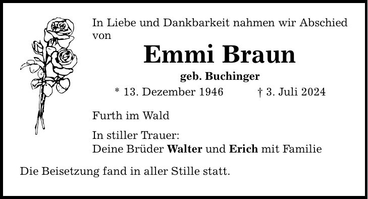 In Liebe und Dankbarkeit nahmen wir Abschied von Emmi Braun geb. Buchinger * 13. Dezember 1946 3. Juli 2024 Furth im Wald In stiller Trauer: Deine Brüder Walter und Erich mit Familie Die Beisetzung fand in aller Stille statt.