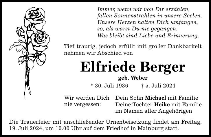 Immer, wenn wir von Dir erzählen, fallen Sonnenstrahlen in unsere Seelen. Unsere Herzen halten Dich umfangen, so, als wärst Du nie gegangen. Was bleibt sind Liebe und Erinnerung. Tief traurig, jedoch erfüllt mit großer Dankbarkeit nehmen wir Abschied von Elfriede Berger geb. Weber * 30. Juli 1936  5. Juli 2024 Wir werden Dich nie vergessen: Die Trauerfeier mit anschließender Urnenbeisetzung findet am Freitag, 19. Juli 2024, um 10.00 Uhr auf dem Friedhof in Mainburg statt. Dein Sohn Michael mit Familie Deine Tochter Heike mit Familie im Namen aller Angehörigen