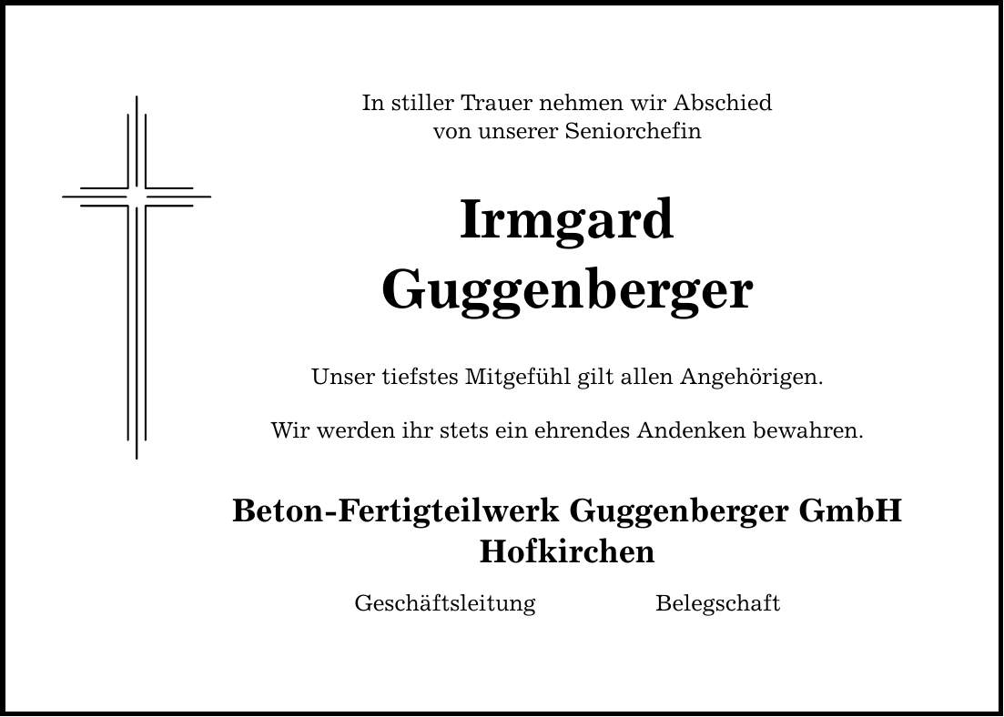 In stiller Trauer nehmen wir Abschied von unserer Seniorchefin Irmgard Guggenberger Unser tiefstes Mitgefühl gilt allen Angehörigen. Wir werden ihr stets ein ehrendes Andenken bewahren. Beton-Fertigteilwerk Guggenberger GmbH Hofkirchen Geschäftsleitung Belegschaft