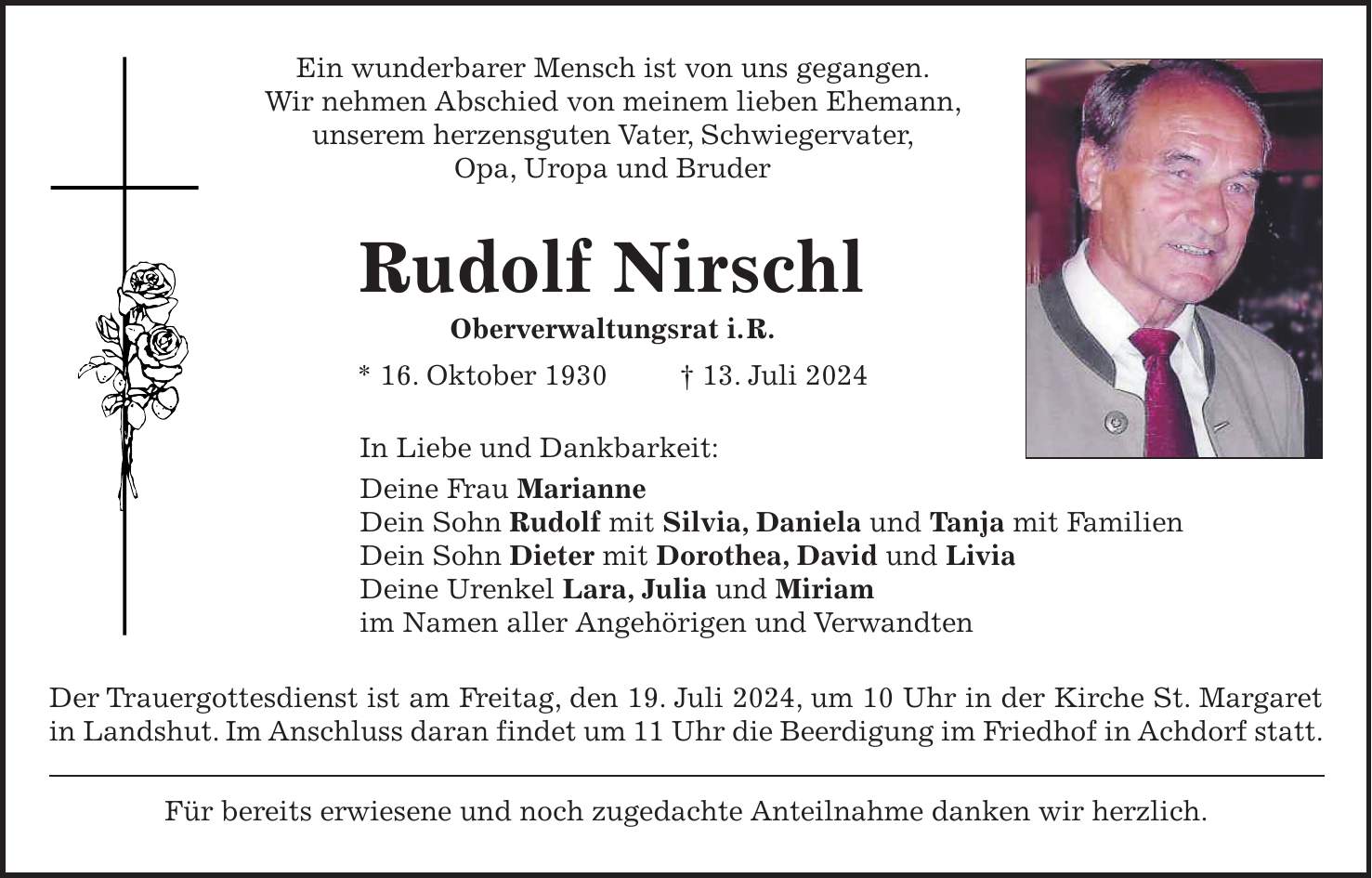 Ein wunderbarer Mensch ist von uns gegangen. Wir nehmen Abschied von meinem lieben Ehemann, unserem herzensguten Vater, Schwiegervater, Opa, Uropa und Bruder Rudolf Nirschl Oberverwaltungsrat i. R. * 16. Oktober 1930 + 13. Juli 2024 In Liebe und Dankbarkeit: Deine Frau Marianne Dein Sohn Rudolf mit Silvia, Daniela und Tanja mit Familien Dein Sohn Dieter mit Dorothea, David und Livia Deine Urenkel Lara, Julia und Miriam im Namen aller Angehörigen und Verwandten Der Trauergottesdienst ist am Freitag, den 19. Juli 2024, um 10 Uhr in der Kirche St. Margaret in Landshut. Im Anschluss daran findet um 11 Uhr die Beerdigung im Friedhof in Achdorf statt. Für bereits erwiesene und noch zugedachte Anteilnahme danken wir herzlich.