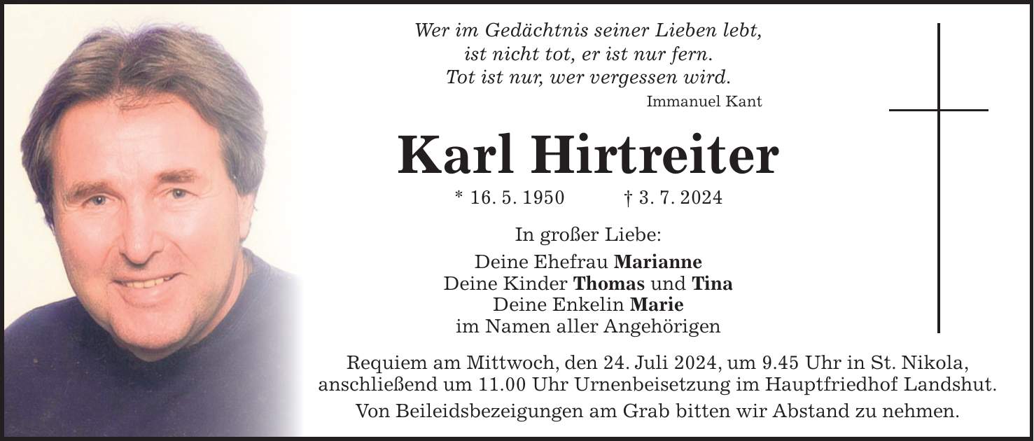 Wer im Gedächtnis seiner Lieben lebt, ist nicht tot, er ist nur fern. Tot ist nur, wer vergessen wird. Immanuel Kant Karl Hirtreiter * 16. 5. 1950 + 3. 7. 2024 In großer Liebe: Deine Ehefrau Marianne Deine Kinder Thomas und Tina Deine Enkelin Marie im Namen aller Angehörigen Requiem am Mittwoch, den 24. Juli 2024, um 9.45 Uhr in St. Nikola, anschließend um 11.00 Uhr Urnenbeisetzung im Hauptfriedhof Landshut. Von Beileidsbezeigungen am Grab bitten wir Abstand zu nehmen.