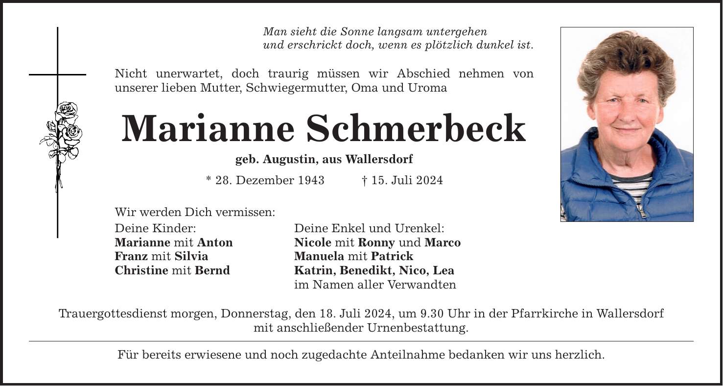 Man sieht die Sonne langsam untergehenund erschrickt doch, wenn es plötzlich dunkel ist.Nicht unerwartet, doch traurig müssen wir Abschied nehmen vonunserer lieben Mutter, Schwiegermutter, Oma und UromaMarianne Schmerbeckgeb. Augustin, aus Wallersdorf* 28. Dezember ***. Juli 2024Wir werden Dich vermissen:Deine Kinder: Deine Enkel und Urenkel:Marianne mit Anton Nicole mit Ronny und MarcoFranz mit Silvia Manuela mit PatrickChristine mit Bernd Katrin, Benedikt, Nico, Lea im Namen aller VerwandtenTrauergottesdienst morgen, Donnerstag, den 18. Juli 2024, um 9.30 Uhr in der Pfarrkirche in Wallersdorfmit anschließender Urnenbestattung. Für bereits erwiesene und noch zugedachte Anteilnahme bedanken wir uns herzlich.