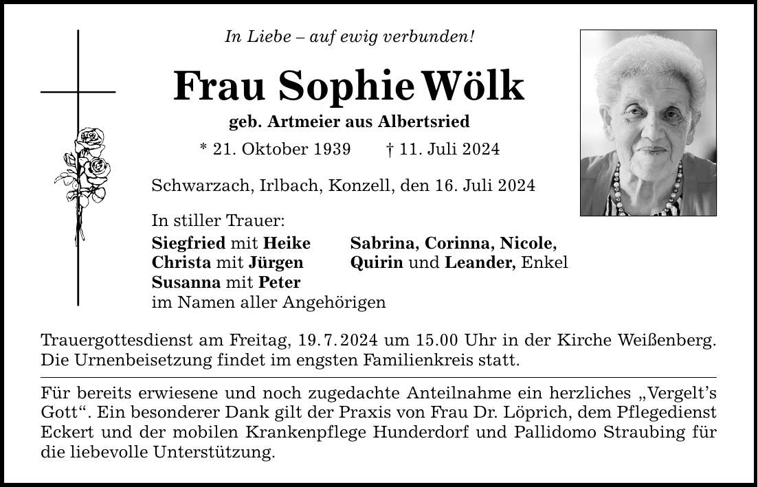 In Liebe  auf ewig verbunden! Frau SophieWölk geb. Artmeier aus Albertsried * 21. Oktober ***. Juli 2024 Schwarzach, Irlbach, Konzell, den 16. Juli 2024 In stiller Trauer: Siegfried mit Heike Sabrina, Corinna, Nicole, Christa mit Jürgen Quirin und Leander, Enkel Susanna mit Peter im Namen aller Angehörigen Trauergottesdienst am Freitag, 19.7.2024 um 15.00 Uhr in der Kirche Weißenberg. Die Urnenbeisetzung findet im engsten Familienkreis statt. Für bereits erwiesene und noch zugedachte Anteilnahme ein herzliches Vergelts Gott. Ein besonderer Dank gilt der Praxis von Frau Dr. Löprich, dem Pflegedienst Eckert und der mobilen Krankenpflege Hunderdorf und Pallidomo Straubing für die liebevolle Unterstützung.