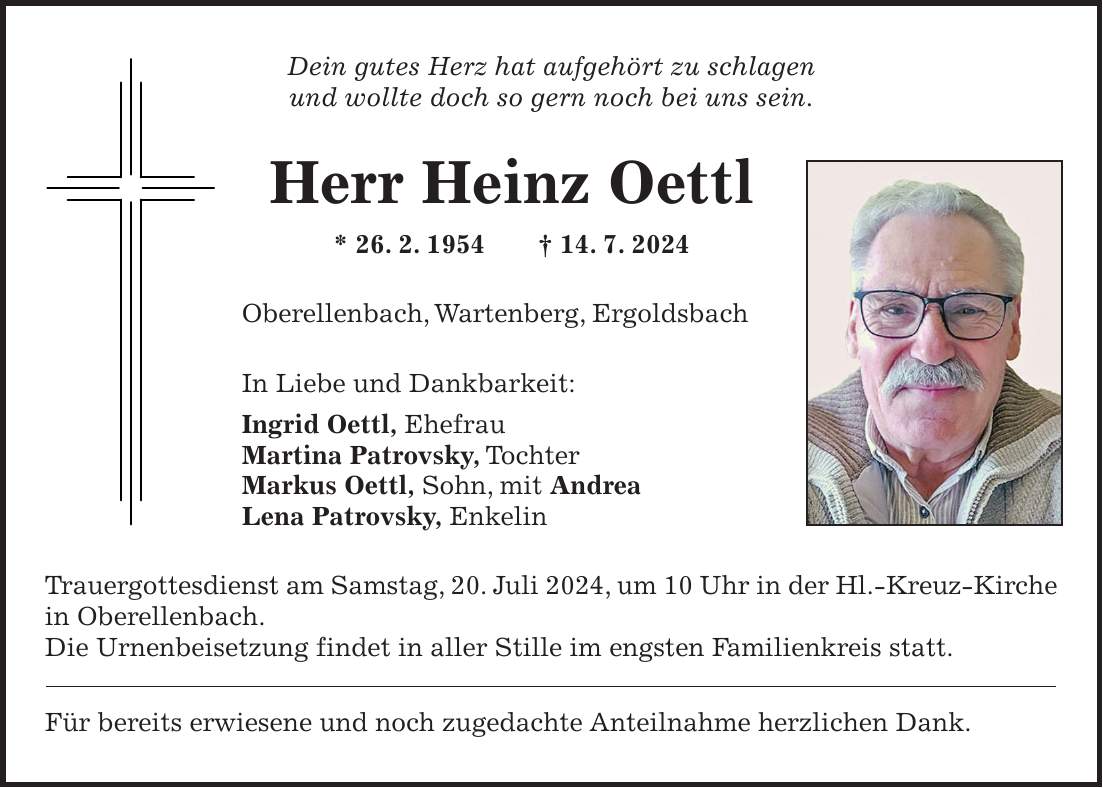 Dein gutes Herz hat aufgehört zu schlagen und wollte doch so gern noch bei uns sein. Herr Heinz Oettl * 26. 2. 1954 + 14. 7. 2024 Oberellenbach, Wartenberg, Ergoldsbach In Liebe und Dankbarkeit: Ingrid Oettl, Ehefrau Martina Patrovsky, Tochter Markus Oettl, Sohn, mit Andrea Lena Patrovsky, Enkelin Trauergottesdienst am Samstag, 20. Juli 2024, um 10 Uhr in der Hl.-Kreuz-Kirche in Oberellenbach. Die Urnenbeisetzung findet in aller Stille im engsten Familienkreis statt. Für bereits erwiesene und noch zugedachte Anteilnahme herzlichen Dank.