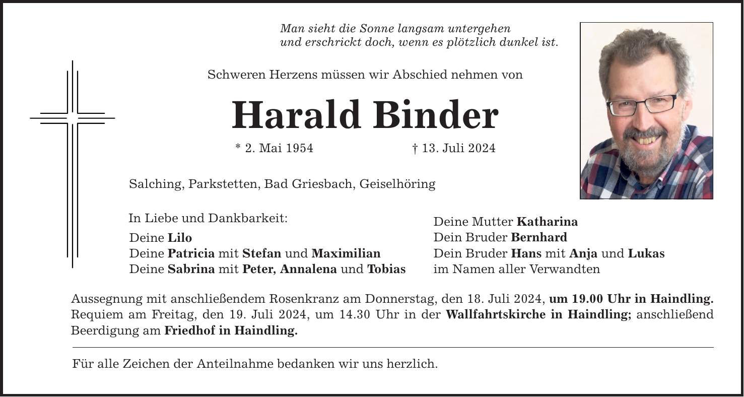 Man sieht die Sonne langsam untergehen und erschrickt doch, wenn es plötzlich dunkel ist. Schweren Herzens müssen wir Abschied nehmen von Harald Binder * 2. Mai ***. Juli 2024 Salching, Parkstetten, Bad Griesbach, Geiselhöring In Liebe und Dankbarkeit: Deine Lilo Deine Patricia mit Stefan und Maximilian Deine Sabrina mit Peter, Annalena und Tobias Aussegnung mit anschließendem Rosenkranz am Donnerstag, den 18. Juli 2024, um 19.00 Uhr in Haindling. Requiem am Freitag, den 19. Juli 2024, um 14.30 Uhr in der Wallfahrtskirche in Haindling; anschließend Beerdigung am Friedhof in Haindling. Für alle Zeichen der Anteilnahme bedanken wir uns herzlich. Deine Mutter Katharina Dein Bruder Bernhard Dein Bruder Hans mit Anja und Lukas im Namen aller Verwandten