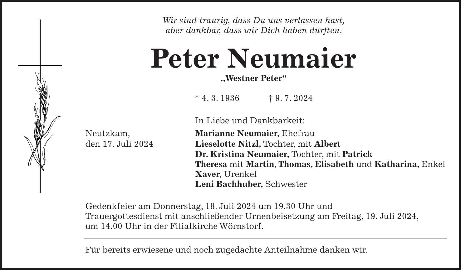 Wir sind traurig, dass Du uns verlassen hast, aber dankbar, dass wir Dich haben durften. Peter Neumaier ,,Westner Peter' * 4. 3. 1936 + 9. 7. 2024 In Liebe und Dankbarkeit: Neutzkam, Marianne Neumaier, Ehefrau den 17. Juli 2024 Lieselotte Nitzl, Tochter, mit Albert Dr. Kristina Neumaier, Tochter, mit Patrick Theresa mit Martin, Thomas, Elisabeth und Katharina, Enkel Xaver, Urenkel Leni Bachhuber, Schwester Gedenkfeier am Donnerstag, 18. Juli 2024 um 19.30 Uhr und Trauergottesdienst mit anschließender Urnenbeisetzung am Freitag, 19. Juli 2024, um 14.00 Uhr in der Filialkirche Wörnstorf. Für bereits erwiesene und noch zugedachte Anteilnahme danken wir.