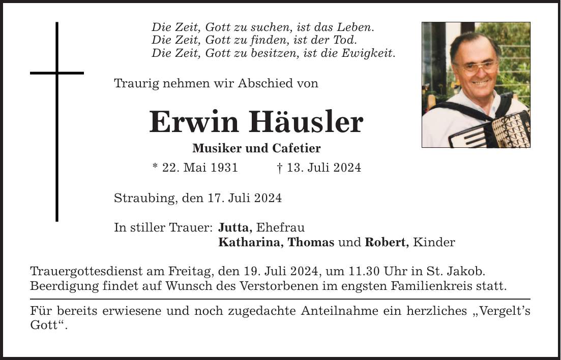 Die Zeit, Gott zu suchen, ist das Leben. Die Zeit, Gott zu finden, ist der Tod. Die Zeit, Gott zu besitzen, ist die Ewigkeit. Traurig nehmen wir Abschied von Erwin Häusler Musiker und Cafetier * 22. Mai ***. Juli 2024 Straubing, den 17. Juli 2024 In stiller Trauer: Jutta, Ehefrau Katharina, Thomas und Robert, Kinder Trauergottesdienst am Freitag, den 19. Juli 2024, um 11.30 Uhr in St. Jakob. Beerdigung findet auf Wunsch des Verstorbenen im engsten Familienkreis statt. Für bereits erwiesene und noch zugedachte Anteilnahme ein herzliches Vergelts Gott.