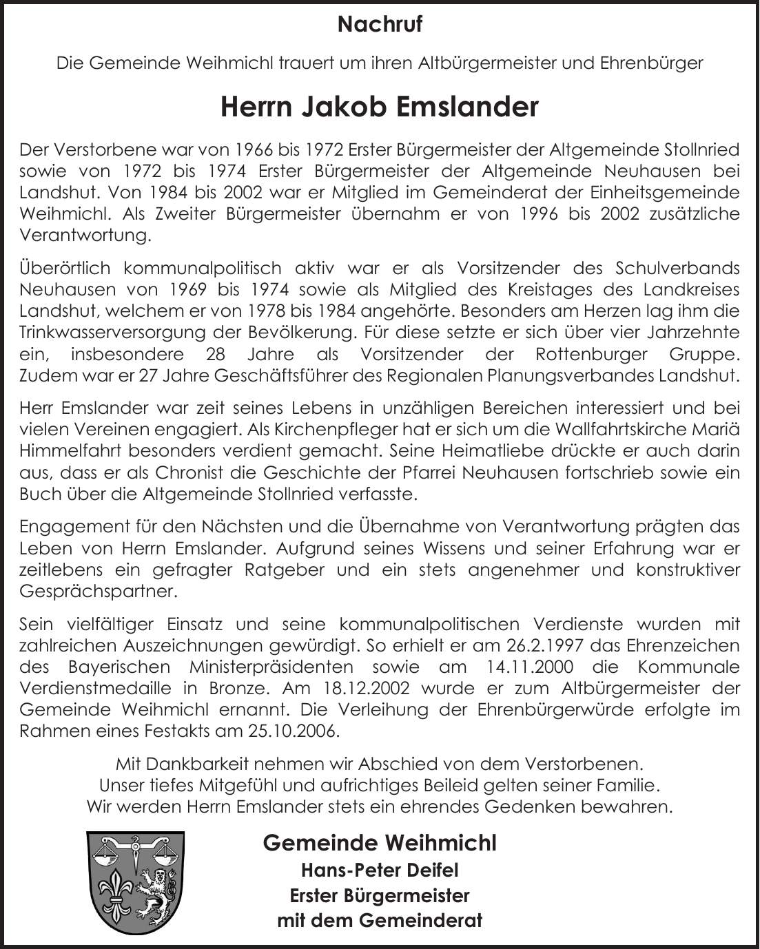 NACHRUF Die Gemeinde Weihmichl trauert um ihren Altbürgermeister und Ehrenbürger Herrn Jakob Emslander Der Verstorbene war von 1966 bis 1972 Erster Bürgermeister der Altgemeinde Stollnried sowie von 1972 bis 1974 Erster Bürgermeister der Altgemeinde Neuhausen bei Landshut. Von 1984 bis 2002 war er Mitglied im Gemeinderat der Einheitsgemeinde Weihmichl. Als Zweiter Bürgermeister übernahm er von 1996 bis 2002 zusätzliche Verantwortung. Überörtlich kommunalpolitisch aktiv war er als Vorsitzender des Schulverbands Neuhausen von 1969 bis 1974 sowie als Mitglied des Kreistages des Landkreises Landshut, welchem er von 1978 bis 1984 angehörte. Besonders am Herzen lag ihm die Trinkwasserversorgung der Bevölkerung. Für diese setzte er sich über vier Jahrzehnte ein, insbesondere 28 Jahre als Vorsitzender der Rottenburger Gruppe. Zudem war er 27 Jahre Geschäftsführer des Regionalen Planungsverbandes Landshut. Herr Emslander war zeit seines Lebens in unzähligen Bereichen interessiert und bei vielen Vereinen engagiert. Als Kirchenpfleger hat er sich um die Wallfahrtskirche Mariä Himmelfahrt besonders verdient gemacht. Seine Heimatliebe drückte er auch darin aus, dass er als Chronist die Geschichte der Pfarrei Neuhausen fortschrieb sowie ein Buch über die Altgemeinde Stollnried verfasste. Engagement für den Nächsten und die Übernahme von Verantwortung prägten das Leben von Herrn Emslander. Aufgrund seines Wissens und seiner Erfahrung war er zeitlebens ein gefragter Ratgeber und ein stets angenehmer und konstruktiver Gesprächspartner. Sein vielfältiger Einsatz und seine kommunalpolitischen Verdienste wurden mit zahlreichen Auszeichnungen gewürdigt. So erhielt er am 26.2.1997 das Ehrenzeichen des Bayerischen Ministerpräsidenten sowie am 14.11.2000 die Kommunale Verdienstmedaille in Bronze. Am 18.12.2002 wurde er zum Altbürgermeister der Gemeinde Weihmichl ernannt. Die Verleihung der Ehrenbürgerwürde erfolgte im Rahmen eines Festakts am 25.10.2006. Mit Dankbarkeit nehmen wir Abschied von dem Verstorbenen. Unser tiefes Mitgefüh