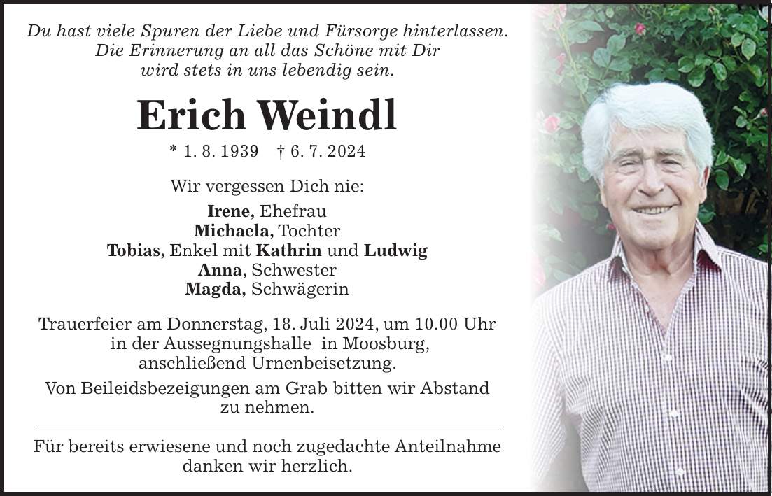 Du hast viele Spuren der Liebe und Fürsorge hinterlassen. Die Erinnerung an all das Schöne mit Dir wird stets in uns lebendig sein. Erich Weindl * 1. 8. 1939 + 6. 7. 2024 Wir vergessen Dich nie: Irene, Ehefrau Michaela, Tochter Tobias, Enkel mit Kathrin und Ludwig Anna, Schwester Magda, Schwägerin Trauerfeier am Donnerstag, 18. Juli 2024, um 10.00 Uhr in der Aussegnungshalle in Moosburg, anschließend Urnenbeisetzung. Von Beileidsbezeigungen am Grab bitten wir Abstand zu nehmen. Für bereits erwiesene und noch zugedachte Anteilnahme danken wir herzlich.