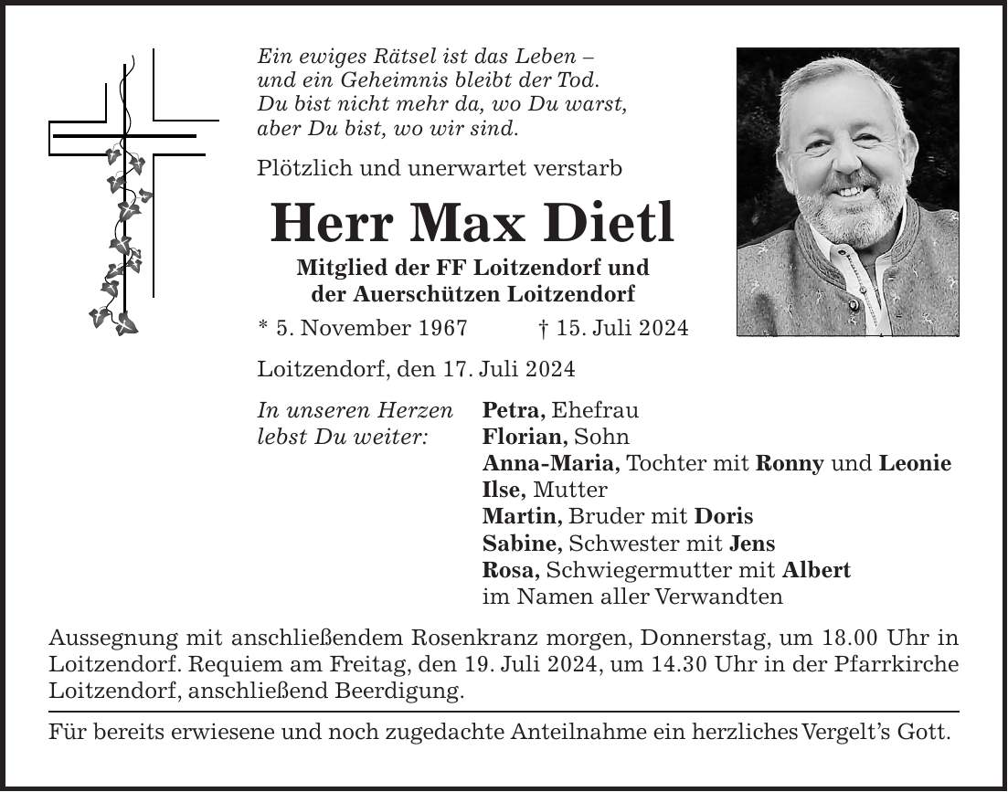 Ein ewiges Rätsel ist das Leben - und ein Geheimnis bleibt der Tod. Du bist nicht mehr da, wo Du warst, aber Du bist, wo wir sind. Plötzlich und unerwartet verstarb Herr Max Dietl Mitglied der FF Loitzendorf und der Auerschützen Loitzendorf * 5. November 1967 + 15. Juli 2024 Loitzendorf, den 17. Juli 2024 In unseren Herzen Petra, Ehefrau lebst Du weiter: Florian, Sohn Anna-Maria, Tochter mit Ronny und Leonie Ilse, Mutter Martin, Bruder mit Doris Sabine, Schwester mit Jens Rosa, Schwiegermutter mit Albert im Namen aller Verwandten Aussegnung mit anschließendem Rosenkranz morgen, Donnerstag, um 18.00 Uhr in Loitzendorf. Requiem am Freitag, den 19. Juli 2024, um 14.30 Uhr in der Pfarrkirche Loitzendorf, anschließend Beerdigung. Für bereits erwiesene und noch zugedachte Anteilnahme ein herzliches Vergelts Gott.