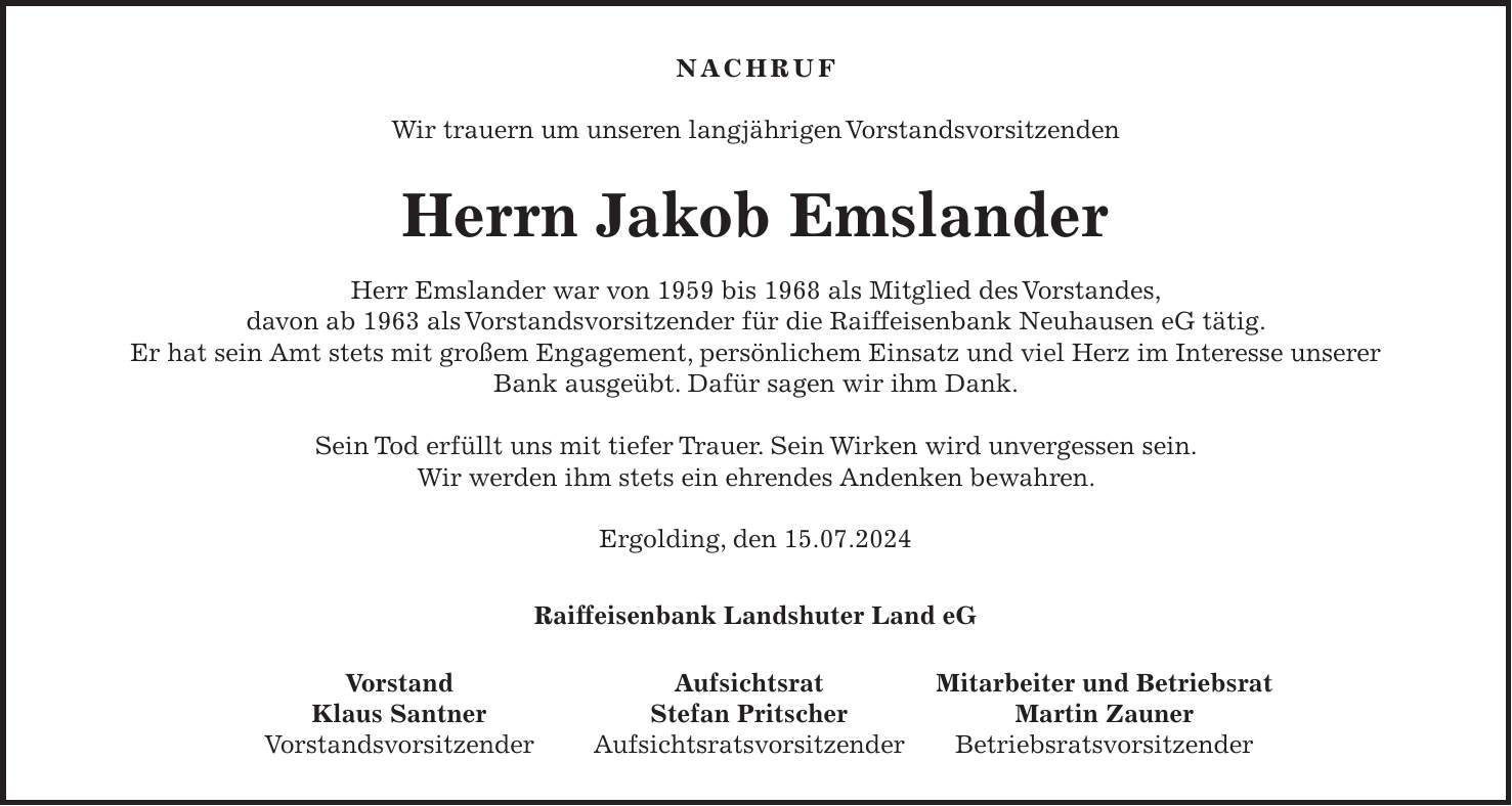 Nachruf Wir trauern um unseren langjährigen Vorstandsvorsitzenden Herrn Jakob Emslander Herr Emslander war von 1959 bis 1968 als Mitglied des Vorstandes, davon ab 1963 als Vorstandsvorsitzender für die Raiffeisenbank Neuhausen eG tätig. Er hat sein Amt stets mit großem Engagement, persönlichem Einsatz und viel Herz im Interesse unserer Bank ausgeübt. Dafür sagen wir ihm Dank. Sein Tod erfüllt uns mit tiefer Trauer. Sein Wirken wird unvergessen sein. Wir werden ihm stets ein ehrendes Andenken bewahren. Ergolding, den 15.07.2024 Raiffeisenbank Landshuter Land eG Vorstand Aufsichtsrat Mitarbeiter und Betriebsrat Klaus Santner Stefan Pritscher Martin Zauner Vorstandsvorsitzender Aufsichtsratsvorsitzender Betriebsratsvorsitzender