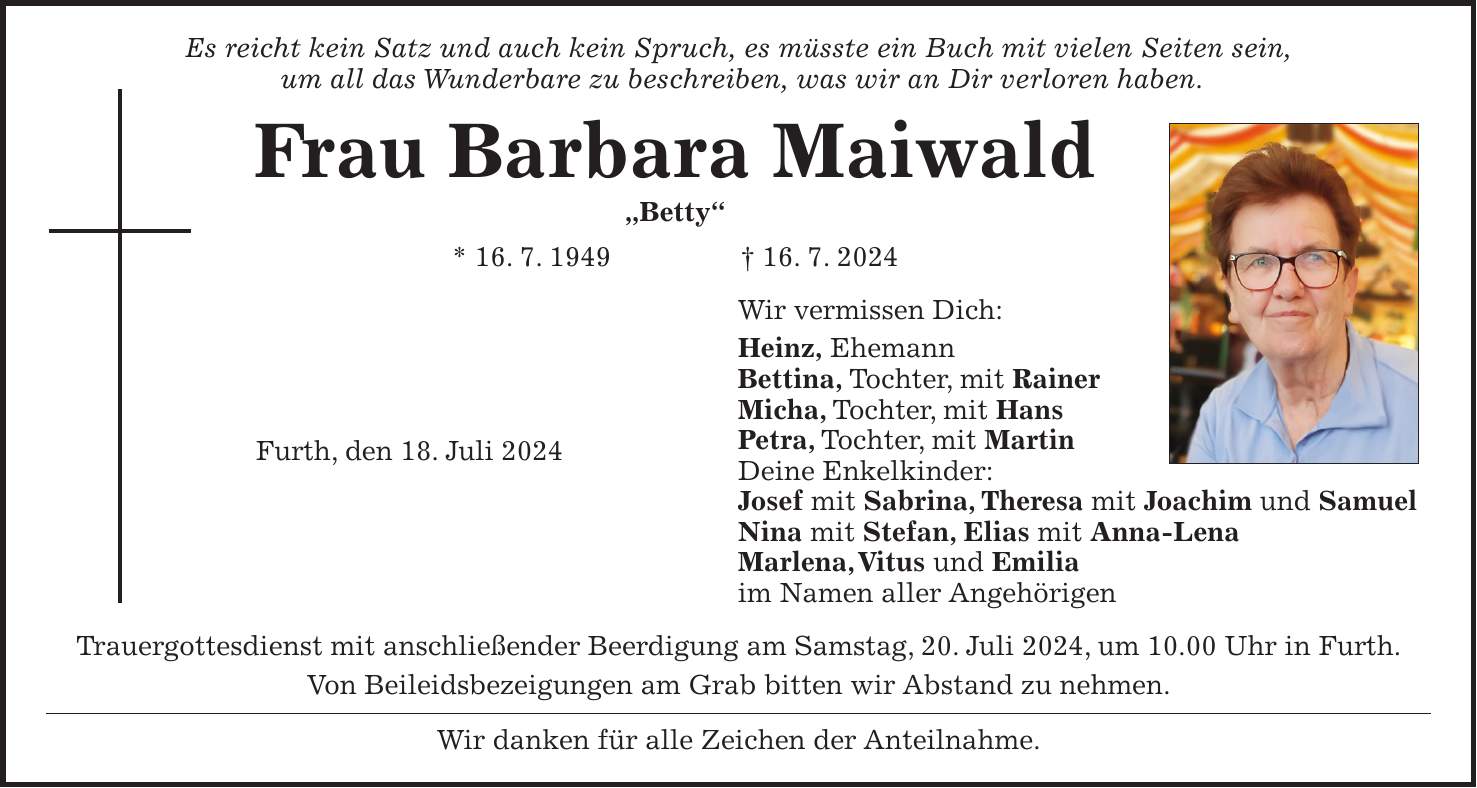 Es reicht kein Satz und auch kein Spruch, es müsste ein Buch mit vielen Seiten sein, um all das Wunderbare zu beschreiben, was wir an Dir verloren haben. Frau Barbara Maiwald 'Betty' * 16. 7. 1949 + 16. 7. 2024 Wir vermissen Dich: Heinz, Ehemann Bettina, Tochter, mit Rainer Micha, Tochter, mit Hans Petra, Tochter, mit Martin Deine Enkelkinder: Josef mit Sabrina, Theresa mit Joachim und Samuel Nina mit Stefan, Elias mit Anna-Lena Marlena, Vitus und Emilia im Namen aller Angehörigen Trauergottesdienst mit anschließender Beerdigung am Samstag, 20. Juli 2024, um 10.00 Uhr in Furth. Von Beileidsbezeigungen am Grab bitten wir Abstand zu nehmen. Wir danken für alle Zeichen der Anteilnahme.Furth, den 18. Juli 2024