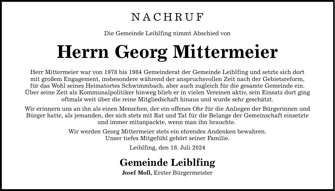 NACHRUF Die Gemeinde Leiblfing nimmt Abschied von Herrn Georg Mittermeier Herr Mittermeier war von 1978 bis 1984 Gemeinderat der Gemeinde Leiblfing und setzte sich dort mit großem Engagement, insbesondere während der anspruchsvollen Zeit nach der Gebietsreform, für das Wohl seines Heimatortes Schwimmbach, aber auch zugleich für die gesamte Gemeinde ein. Über seine Zeit als Kommunalpolitiker hinweg blieb er in vielen Vereinen aktiv, sein Einsatz dort ging oftmals weit über die reine Mitgliedschaft hinaus und wurde sehr geschätzt. Wir erinnern uns an ihn als einen Menschen, der ein offenes Ohr für die Anliegen der Bürgerinnen und Bürger hatte, als jemanden, der sich stets mit Rat und Tat für die Belange der Gemeinschaft einsetzte und immer mitanpackte, wenn man ihn brauchte. Wir werden Georg Mittermeier stets ein ehrendes Andenken bewahren. Unser tiefes Mitgefühl gehört seiner Familie. Leiblfing, den 18. Juli 2024 Gemeinde Leiblfing Josef Moll, Erster Bürgermeister