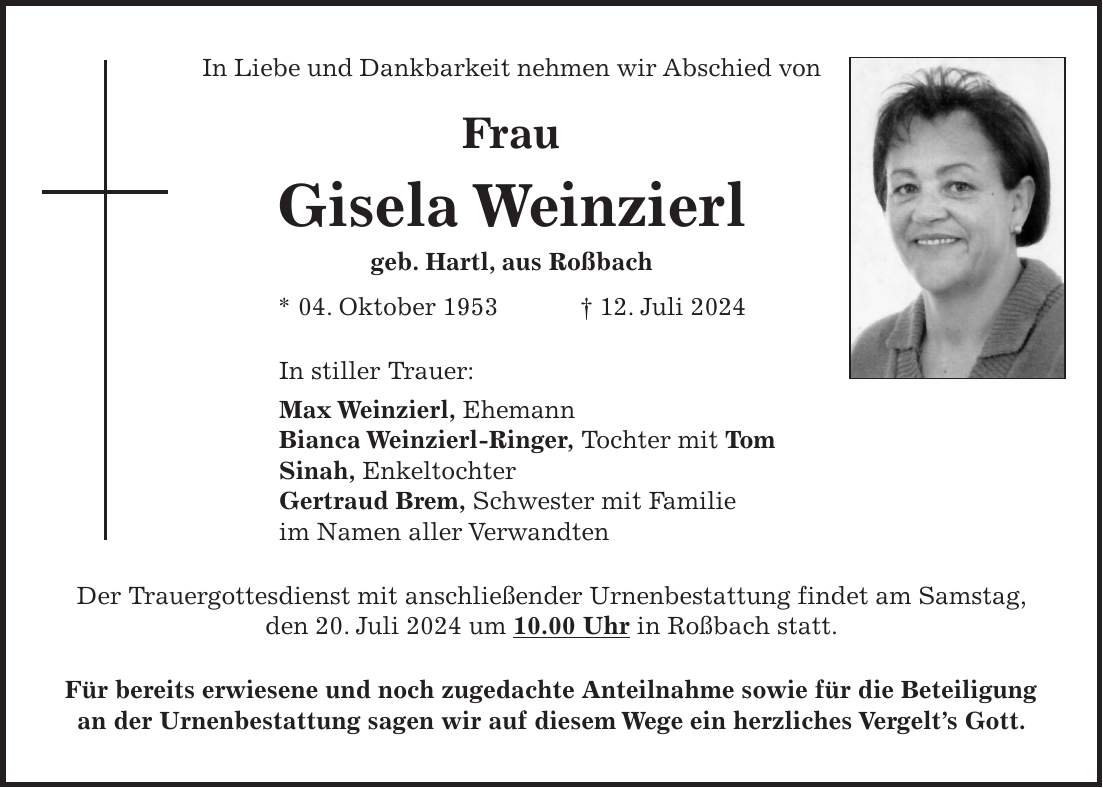 In Liebe und Dankbarkeit nehmen wir Abschied von Frau Gisela Weinzierl geb. Hartl, aus Roßbach * 04. Oktober 1953 + 12. Juli 2024 In stiller Trauer: Max Weinzierl, Ehemann Bianca Weinzierl-Ringer, Tochter mit Tom Sinah, Enkeltochter Gertraud Brem, Schwester mit Familie im Namen aller Verwandten Der Trauergottesdienst mit anschließender Urnenbestattung findet am Samstag, den 20. Juli 2024 um 10.00 Uhr in Roßbach statt. Für bereits erwiesene und noch zugedachte Anteilnahme sowie für die Beteiligung an der Urnenbestattung sagen wir auf diesem Wege ein herzliches Vergelts Gott.