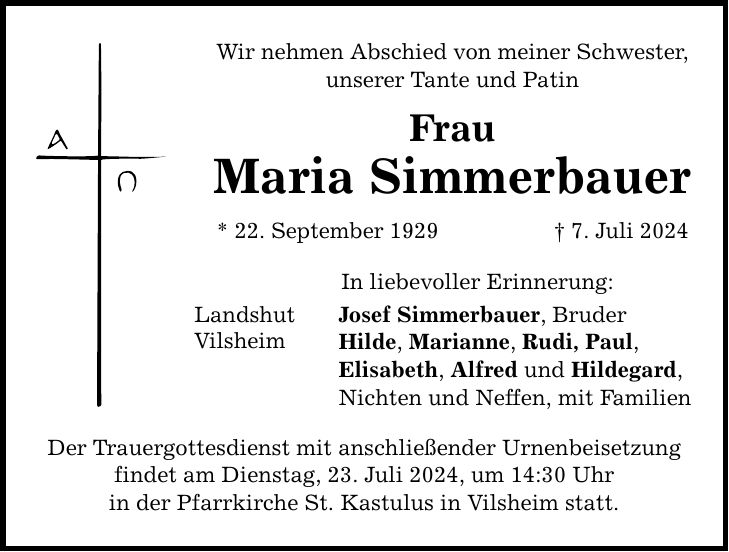 Wir nehmen Abschied von meiner Schwester, unserer Tante und Patin Frau Maria Simmerbauer * 22. September 1929 7. Juli 2024 Landshut Vilsheim In liebevoller Erinnerung: Josef Simmerbauer, Bruder Hilde, Marianne, Rudi, Paul, Elisabeth, Alfred und Hildegard, Nichten und Neffen, mit Familien Der Trauergottesdienst mit anschließender Urnenbeisetzung findet am Dienstag, 23. Juli 2024, um 14:30 Uhr in der Pfarrkirche St. Kastulus in Vilsheim statt.