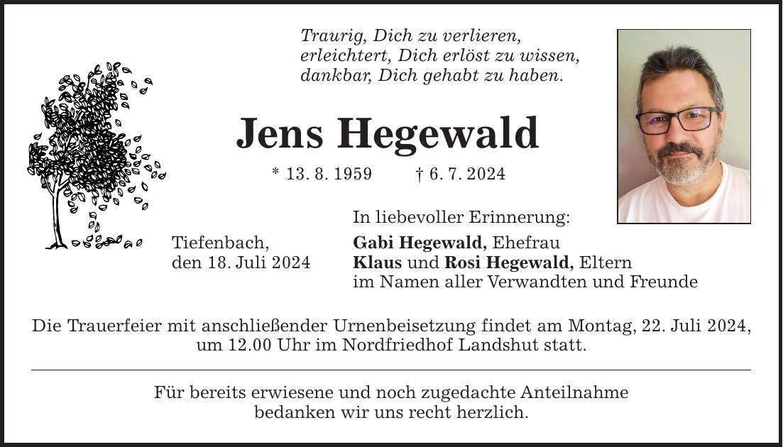 Traurig, Dich zu verlieren, erleichtert, Dich erlöst zu wissen, dankbar, Dich gehabt zu haben. Jens Hegewald * 13. 8. 1959 + 6. 7. 2024 In liebevoller Erinnerung: Tiefenbach, Gabi Hegewald, Ehefrau den 18. Juli 2024 Klaus und Rosi Hegewald, Eltern im Namen aller Verwandten und Freunde Die Trauerfeier mit anschließender Urnenbeisetzung findet am Montag, 22. Juli 2024, um 12.00 Uhr im Nordfriedhof Landshut statt. Für bereits erwiesene und noch zugedachte Anteilnahme bedanken wir uns recht herzlich.