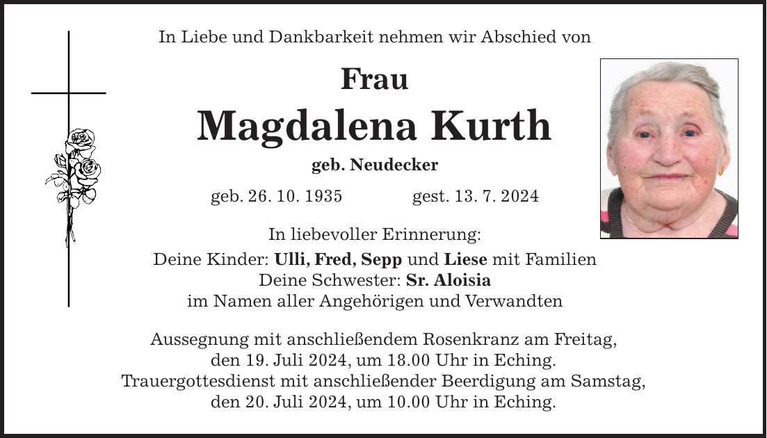 In Liebe und Dankbarkeit nehmen wir Abschied von Frau Magdalena Kurth geb. Neudecker geb. 26. 10. 1935 gest. 13. 7. 2024 In liebevoller Erinnerung: Deine Kinder: Ulli, Fred, Sepp und Liese mit Familien Deine Schwester: Sr. Aloisia im Namen aller Angehörigen und Verwandten Aussegnung mit anschließendem Rosenkranz am Freitag, den 19. Juli 2024, um 18.00 Uhr in Eching. Trauergottesdienst mit anschließender Beerdigung am Samstag, den 20. Juli 2024, um 10.00 Uhr in Eching.