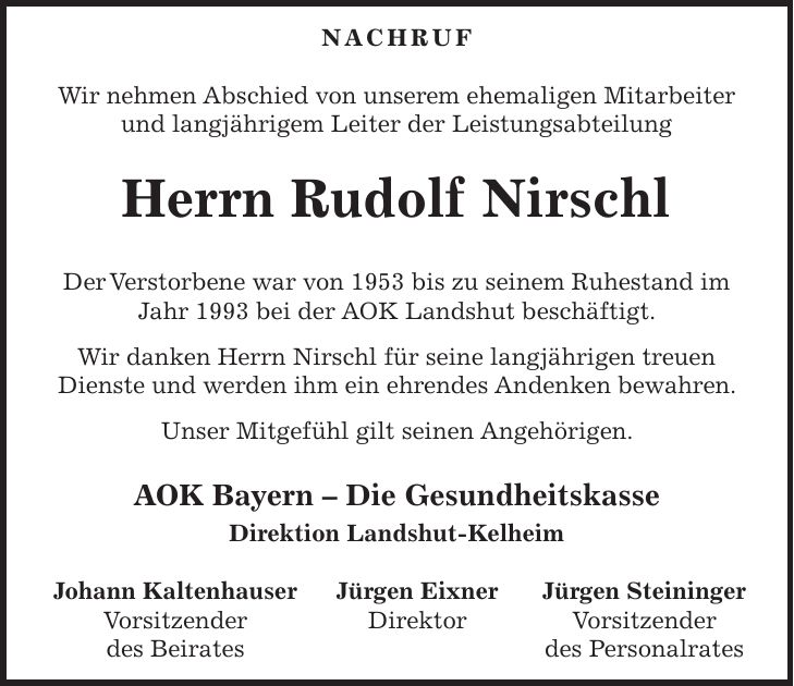 NACHRUF Wir nehmen Abschied von unserem ehemaligen Mitarbeiter und langjährigem Leiter der Leistungsabteilung Herrn Rudolf Nirschl Der Verstorbene war von 1953 bis zu seinem Ruhestand im Jahr 1993 bei der AOK Landshut beschäftigt. Wir danken Herrn Nirschl für seine langjährigen treuen Dienste und werden ihm ein ehrendes Andenken bewahren. Unser Mitgefühl gilt seinen Angehörigen. AOK Bayern - Die Gesundheitskasse Direktion Landshut-Kelheim Johann Kaltenhauser Jürgen Eixner Jürgen Steininger Vorsitzender Direktor Vorsitzender des Beirates des Personalrates