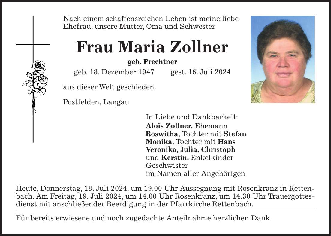 Nach einem schaffensreichen Leben ist meine liebe Ehefrau, unsere Mutter, Oma und Schwester Frau Maria Zollner geb. Prechtner geb. 18. Dezember 1947 gest. 16. Juli 2024 aus dieser Welt geschieden. Postfelden, Langau In Liebe und Dankbarkeit: Alois Zollner, Ehemann Roswitha, Tochter mit Stefan Monika, Tochter mit Hans Veronika, Julia, Christoph und Kerstin, Enkelkinder Geschwister im Namen aller Angehörigen Heute, Donnerstag, 18. Juli 2024, um 19.00 Uhr Aussegnung mit Rosenkranz in Rettenbach. Am Freitag, 19. Juli 2024, um 14.00 Uhr Rosenkranz, um 14.30 Uhr Trauergottesdienst mit anschließender Beerdigung in der Pfarrkirche Rettenbach. Für bereits erwiesene und noch zugedachte Anteilnahme herzlichen Dank.