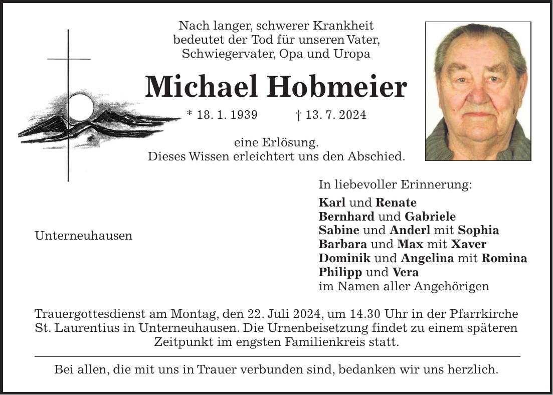 Nach langer, schwerer Krankheit bedeutet der Tod für unseren Vater, Schwiegervater, Opa und Uropa Michael Hobmeier * 18. 1. 1939 + 13. 7. 2024 eine Erlösung. Dieses Wissen erleichtert uns den Abschied. In liebevoller Erinnerung: Karl und Renate Bernhard und Gabriele Sabine und Anderl mit Sophia Barbara und Max mit Xaver Dominik und Angelina mit Romina Philipp und Vera im Namen aller Angehörigen Trauergottesdienst am Montag, den 22. Juli 2024, um 14.30 Uhr in der Pfarrkirche St. Laurentius in Unterneuhausen. Die Urnenbeisetzung findet zu einem späteren Zeitpunkt im engsten Familienkreis statt. Bei allen, die mit uns in Trauer verbunden sind, bedanken wir uns herzlich.Unterneuhausen