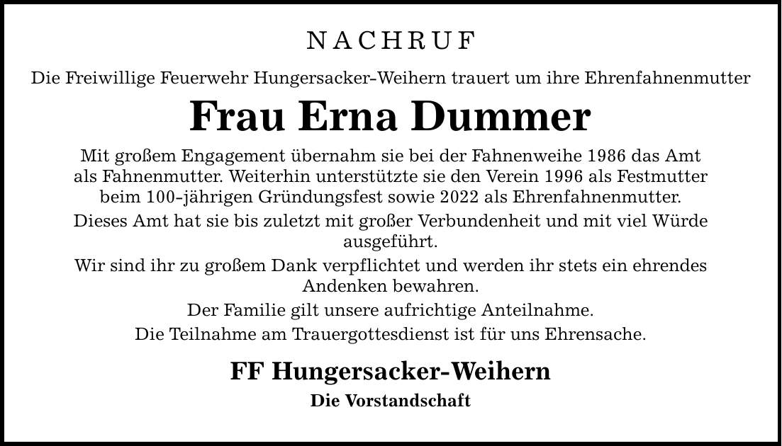 NACHRUF Die Freiwillige Feuerwehr Hungersacker-Weihern trauert um ihre Ehrenfahnenmutter Frau Erna Dummer Mit großem Engagement übernahm sie bei der Fahnenweihe 1986 das Amt als Fahnenmutter. Weiterhin unterstützte sie den Verein 1996 als Festmutter beim 100-jährigen Gründungsfest sowie 2022 als Ehrenfahnenmutter. Dieses Amt hat sie bis zuletzt mit großer Verbundenheit und mit viel Würde ausgeführt. Wir sind ihr zu großem Dank verpflichtet und werden ihr stets ein ehrendes Andenken bewahren. Der Familie gilt unsere aufrichtige Anteilnahme. Die Teilnahme am Trauergottesdienst ist für uns Ehrensache. FF Hungersacker-Weihern Die Vorstandschaft