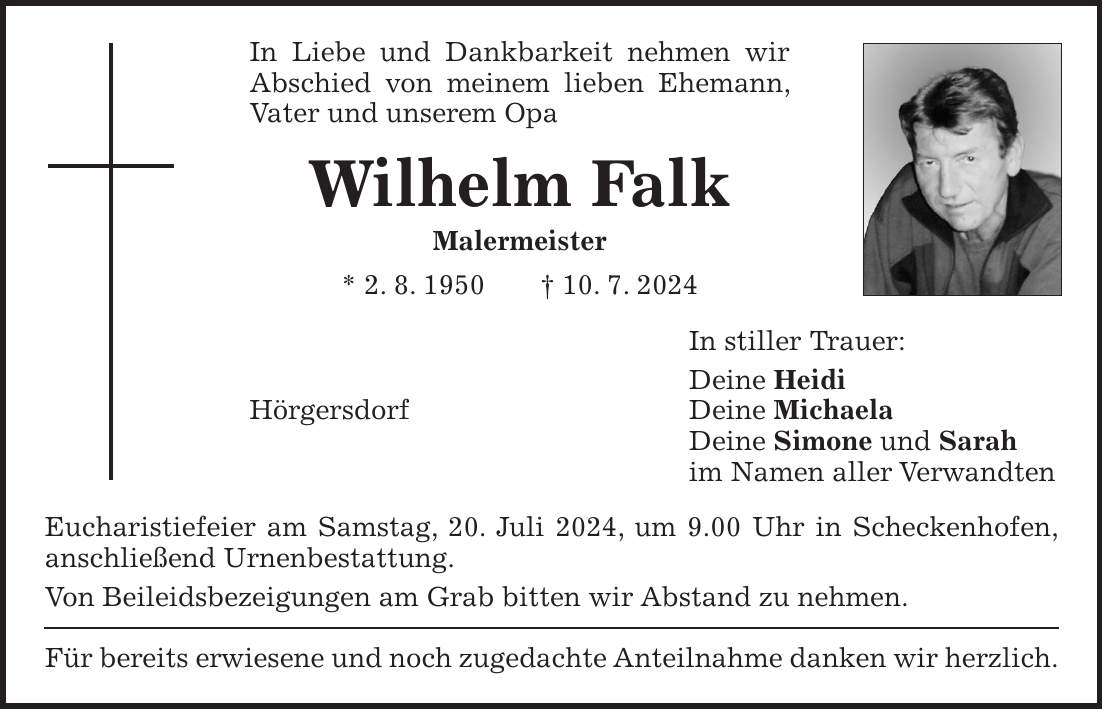 In Liebe und Dankbarkeit nehmen wir Abschied von meinem lieben Ehemann, Vater und unserem Opa Wilhelm Falk Malermeister * 2. 8. 1950 + 10. 7. 2024 In stiller Trauer: Deine Heidi Hörgersdorf Deine Michaela Deine Simone und Sarah im Namen aller Verwandten Eucharistiefeier am Samstag, 20. Juli 2024, um 9.00 Uhr in Scheckenhofen, anschließend Urnenbestattung. Von Beileidsbezeigungen am Grab bitten wir Abstand zu nehmen. Für bereits erwiesene und noch zugedachte Anteilnahme danken wir herzlich.