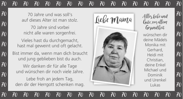 70 Jahre und was soll`s auf dieses Alter ist man stolz. 70 Jahre sind vorbei nicht alle waren sorgenfrei. Vieles hast du durchgemacht, hast mal geweint und oft gelacht. Bist immer da, wenn man dich braucht und jung geblieben bist du auch. Wir danken dir für alle Tage und wünschen dir noch viele Jahre. Lebe froh an jedem Tag, den dir der Herrgott schenken mag.***Liebe MamaAlles Liebe und Gute, vor allem Gesundheit wünschen dir deine Mädels Monika mit Gerhard, Heidi mit Christian, deine Enkel Michael und Dominik und Urenkel Lukas