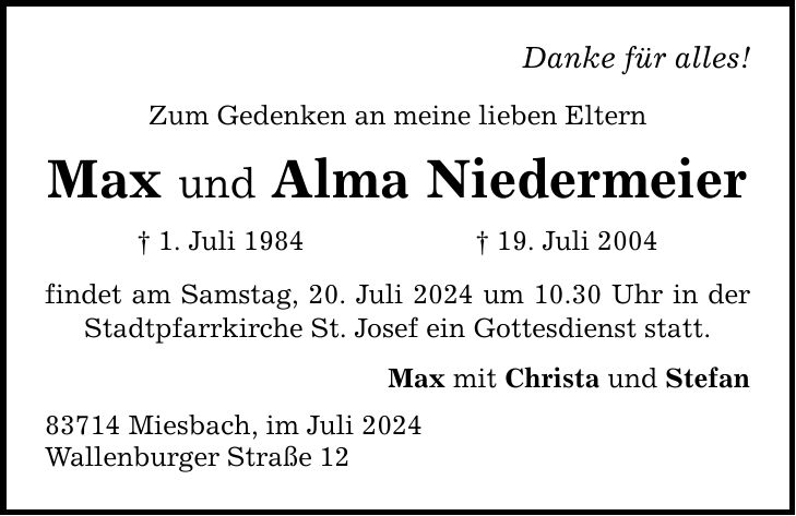 Danke für alles! Zum Gedenken an meine lieben Eltern Max und Alma Niedermeier  1. Juli ***. Juli 2004 findet am Samstag, 20. Juli 2024 um 10.30 Uhr in der Stadtpfarrkirche St. Josef ein Gottesdienst statt. Max mit Christa und Stefan 83714 Miesbach, im Juli 2024 Wallenburger Straße 12