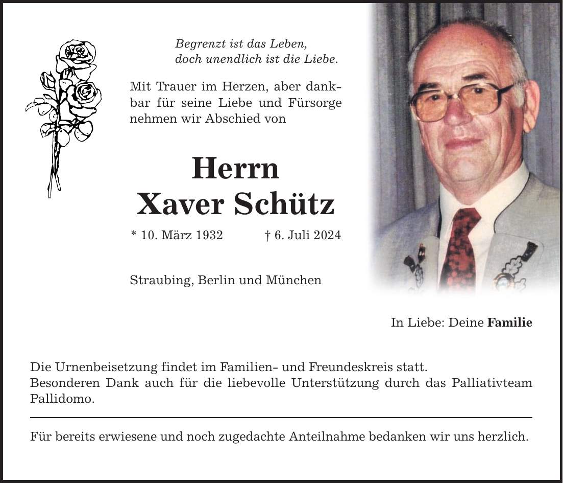 Begrenzt ist das Leben, doch unendlich ist die Liebe. Mit Trauer im Herzen, aber dankbar für seine Liebe und Fürsorge nehmen wir Abschied von Herrn Xaver Schütz * 10. März 1932  6. Juli 2024 Straubing, Berlin und München Die Urnenbeisetzung findet im Familien- und Freundeskreis statt. Besonderen Dank auch für die liebevolle Unterstützung durch das Palliativteam Pallidomo. Für bereits erwiesene und noch zugedachte Anteilnahme bedanken wir uns herzlich. In Liebe: Deine Familie