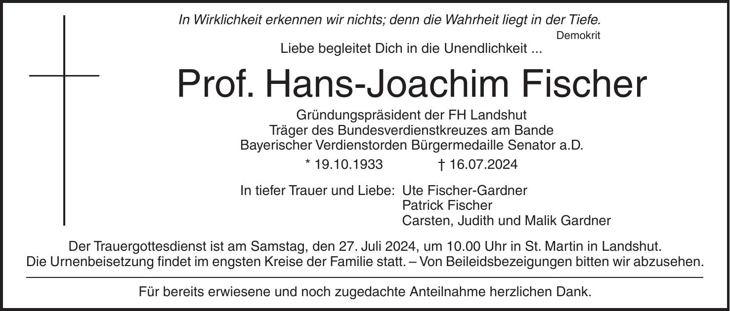 In Wirklichkeit erkennen wir nichts; denn die Wahrheit liegt in der Tiefe. Demokrit Liebe begleitet Dich in die Unendlichkeit ... Prof. Hans-Joachim Fischer Gründungspräsident der FH Landshut Träger des Bundesverdienstkreuzes am Bande Bayerischer Verdienstorden Bürgermedaille Senator a.D. * 19.10.1933 + 16.07.2024 In tiefer Trauer und Liebe: Ute Fischer-Gardner Patrick Fischer Carsten, Judith und Malik Gardner Der Trauergottesdienst ist am Samstag, den 27. Juli 2024, um 10.00 Uhr in St. Martin in Landshut. Die Urnenbeisetzung findet im engsten Kreise der Familie statt. - Von Beileidsbezeigungen bitten wir abzusehen. Für bereits erwiesene und noch zugedachte Anteilnahme herzlichen Dank.