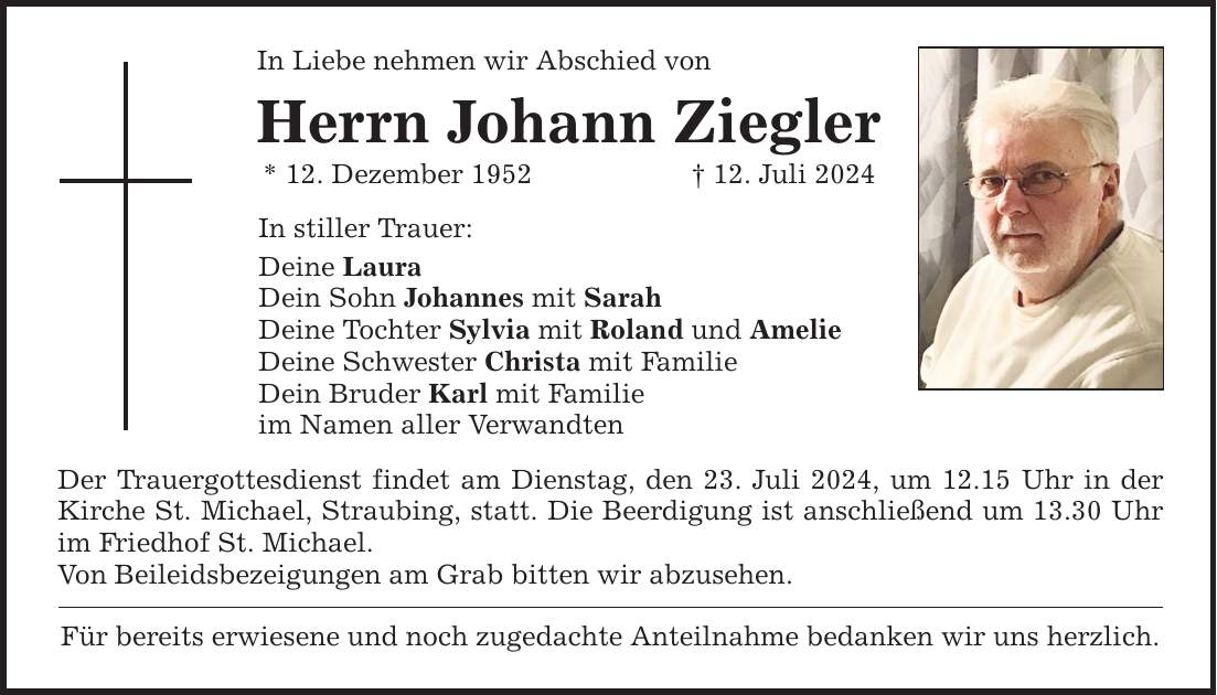 In Liebe nehmen wir Abschied von Herrn Johann Ziegler * 12. Dezember ***. Juli 2024 In stiller Trauer: Deine Laura Dein Sohn Johannes mit Sarah Deine Tochter Sylvia mit Roland und Amelie Deine Schwester Christa mit Familie Dein Bruder Karl mit Familie im Namen aller Verwandten Der Trauergottesdienst findet am Dienstag, den 23. Juli 2024, um 12.15 Uhr in der Kirche St. Michael, Straubing, statt. Die Beerdigung ist anschließend um 13.30 Uhr im Friedhof St. Michael. Von Beileidsbezeigungen am Grab bitten wir abzusehen. Für bereits erwiesene und noch zugedachte Anteilnahme bedanken wir uns herzlich.