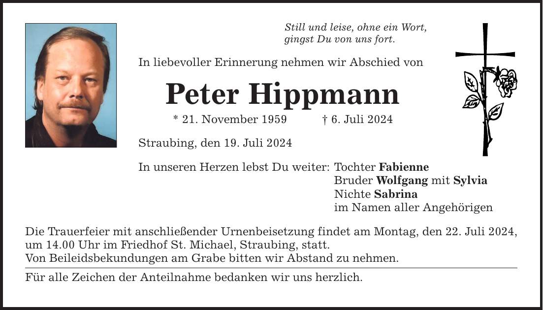 Still und leise, ohne ein Wort, gingst Du von uns fort. In liebevoller Erinnerung nehmen wir Abschied von Peter Hippmann * 21. November 1959 6. Juli 2024 Straubing, den 19. Juli 2024 In unseren Herzen lebst Du weiter: Die Trauerfeier mit anschließender Urnenbeisetzung findet am Montag, den 22. Juli 2024, um 14.00 Uhr im Friedhof St. Michael, Straubing, statt. Von Beileidsbekundungen am Grabe bitten wir Abstand zu nehmen. Für alle Zeichen der Anteilnahme bedanken wir uns herzlich. Tochter Fabienne Bruder Wolfgang mit Sylvia Nichte Sabrina im Namen aller Angehörigen