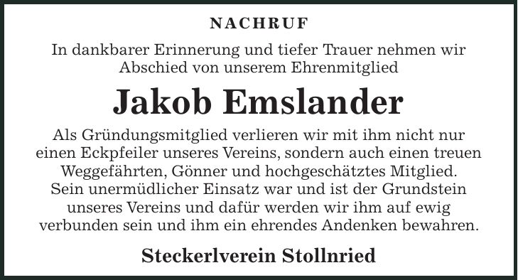 Nachruf In dankbarer Erinnerung und tiefer Trauer nehmen wir Abschied von unserem Ehrenmitglied Jakob Emslander Als Gründungsmitglied verlieren wir mit ihm nicht nur einen Eckpfeiler unseres Vereins, sondern auch einen treuen Weggefährten, Gönner und hochgeschätztes Mitglied. Sein unermüdlicher Einsatz war und ist der Grundstein unseres Vereins und dafür werden wir ihm auf ewig verbunden sein und ihm ein ehrendes Andenken bewahren. Steckerlverein Stollnried