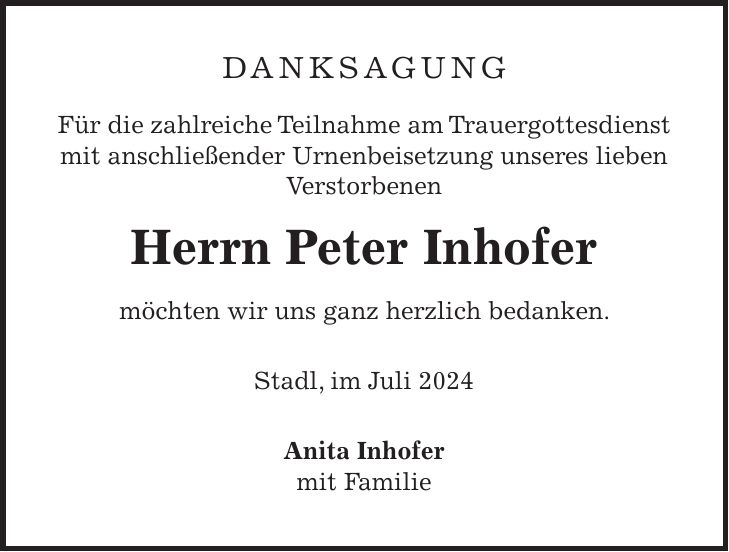 Danksagung Für die zahlreiche Teilnahme am Trauergottesdienst mit anschließender Urnenbeisetzung unseres lieben Verstorbenen Herrn Peter Inhofer möchten wir uns ganz herzlich bedanken. Stadl, im Juli 2024 Anita Inhofer mit Familie