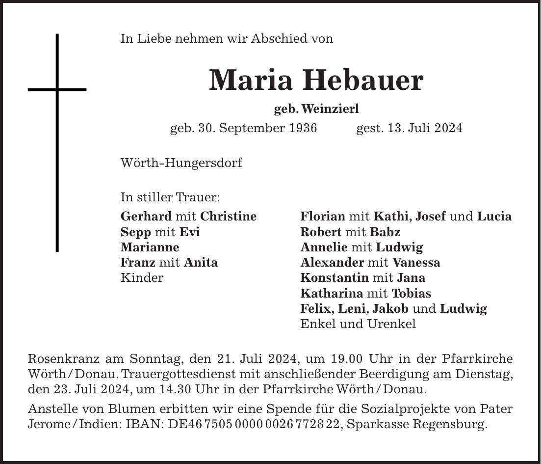 In Liebe nehmen wir Abschied von Maria Hebauer geb. Weinzierl geb. 30. September 1936 gest. 13. Juli 2024 Wörth-Hungersdorf In stiller Trauer: Gerhard mit Christine Florian mit Kathi, Josef und Lucia Sepp mit Evi Robert mit Babz Marianne Annelie mit Ludwig Franz mit Anita Alexander mit Vanessa Kinder Konstantin mit Jana Katharina mit Tobias Felix, Leni, Jakob und Ludwig Enkel und Urenkel Rosenkranz am Sonntag, den 21. Juli 2024, um 19.00 Uhr in der Pfarrkirche Wörth / Donau. Trauergottesdienst mit anschließender Beerdigung am Dienstag, den 23. Juli 2024, um 14.30 Uhr in der Pfarrkirche Wörth / Donau. Anstelle von Blumen erbitten wir eine Spende für die Sozialprojekte von Pater Jerome / Indien: IBAN: DE***, Sparkasse Regensburg.