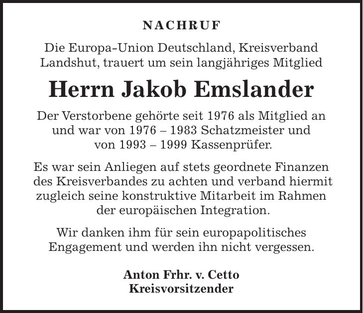 Nachruf Die Europa-Union Deutschland, Kreisverband Landshut, trauert um sein langjähriges Mitglied Herrn Jakob Emslander Der Verstorbene gehörte seit 1976 als Mitglied an und war von *** Schatzmeister und von *** Kassenprüfer. Es war sein Anliegen auf stets geordnete Finanzen des Kreisverbandes zu achten und verband hiermit zugleich seine konstruktive Mitarbeit im Rahmen der europäischen Integration. Wir danken ihm für sein europapolitisches Engagement und werden ihn nicht vergessen. Anton Frhr. v. Cetto Kreisvorsitzender