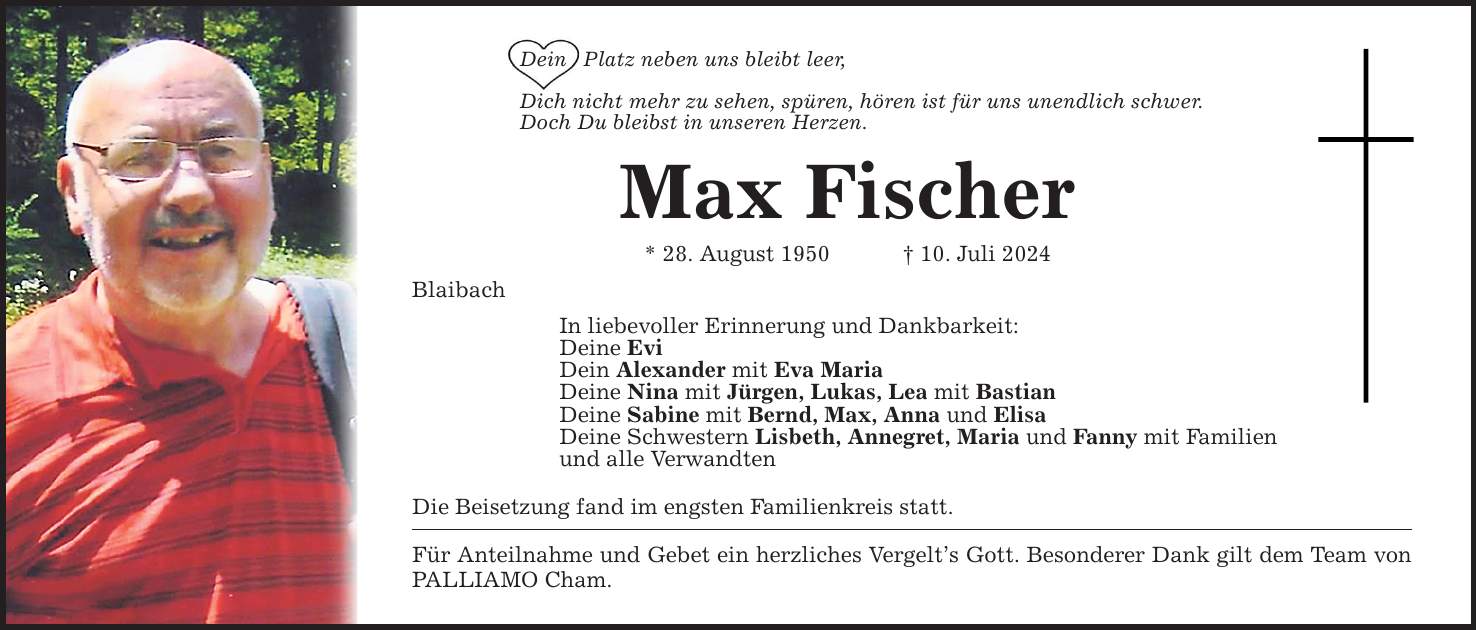 Dein Platz neben uns bleibt leer,Dich nicht mehr zu sehen, spüren, hören ist für uns unendlich schwer.Doch Du bleibst in unseren Herzen.Max Fischer* 28. August ***. Juli 2024BlaibachIn liebevoller Erinnerung und Dankbarkeit:Deine EviDein Alexander mit Eva MariaDeine Nina mit Jürgen, Lukas, Lea mit BastianDeine Sabine mit Bernd, Max, Anna und ElisaDeine Schwestern Lisbeth, Annegret, Maria und Fanny mit Familienund alle VerwandtenDie Beisetzung fand im engsten Familienkreis statt.Für Anteilnahme und Gebet ein herzliches Vergelts Gott. Besonderer Dank gilt dem Team von PALLIAMO Cham.