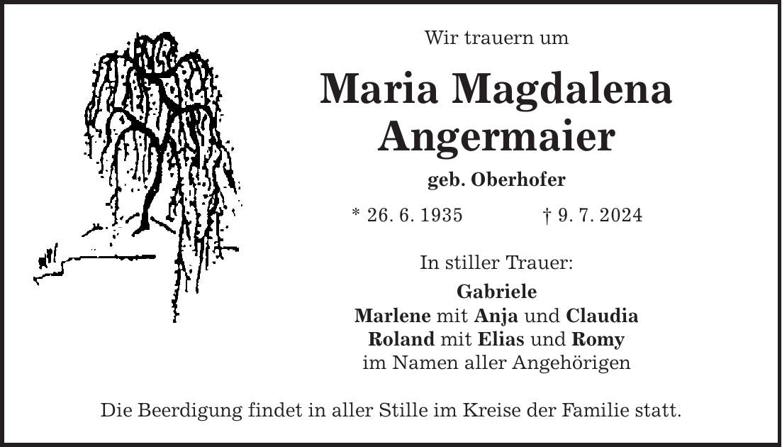 Wir trauern um Maria Magdalena Angermaier geb. Oberhofer * 26. 6. 1935 + 9. 7. 2024 In stiller Trauer: Gabriele Marlene mit Anja und Claudia Roland mit Elias und Romy im Namen aller Angehörigen Die Beerdigung findet in aller Stille im Kreise der Familie statt.