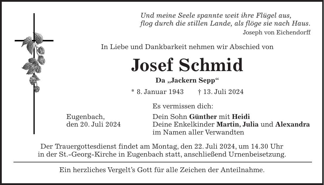 Und meine Seele spannte weit ihre Flügel aus, flog durch die stillen Lande, als flöge sie nach Haus. Joseph von Eichendorff In Liebe und Dankbarkeit nehmen wir Abschied von Josef Schmid Da 'Jackern Sepp' * 8. Januar 1943 + 13. Juli 2024 Es vermissen dich: Eugenbach, Dein Sohn Günther mit Heidi den 20. Juli 2024 Deine Enkelkinder Martin, Julia und Alexandra im Namen aller Verwandten Der Trauergottesdienst findet am Montag, den 22. Juli 2024, um 14.30 Uhr in der St.-Georg-Kirche in Eugenbach statt, anschließend Urnenbeisetzung. Ein herzliches Vergelts Gott für alle Zeichen der Anteilnahme.