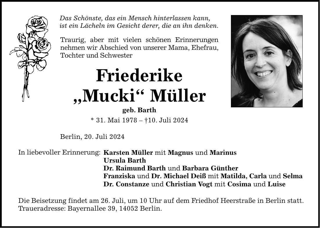 Das Schönste, das ein Mensch hinterlassen kann, ist ein Lächeln im Gesicht derer, die an ihn denken. In liebevoller Erinnerung: Traurig, aber mit vielen schönen Erinnerungen nehmen wir Abschied von unserer Mama, Ehefrau, Tochter und Schwester Friederike Mucki Müller geb. Barth * 31. Mai ***. Juli 2024 Berlin, 20. Juli 2024 Karsten Müller mit Magnus und Marinus Ursula Barth Dr. Raimund Barth und Barbara Günther Franziska und Dr. Michael Deiß mit Matilda, Carla und Selma Dr. Constanze und Christian Vogt mit Cosima und Luise Die Beisetzung findet am 26. Juli, um 10 Uhr auf dem Friedhof Heerstraße in Berlin statt. Traueradresse: Bayernallee 39, 14052 Berlin.