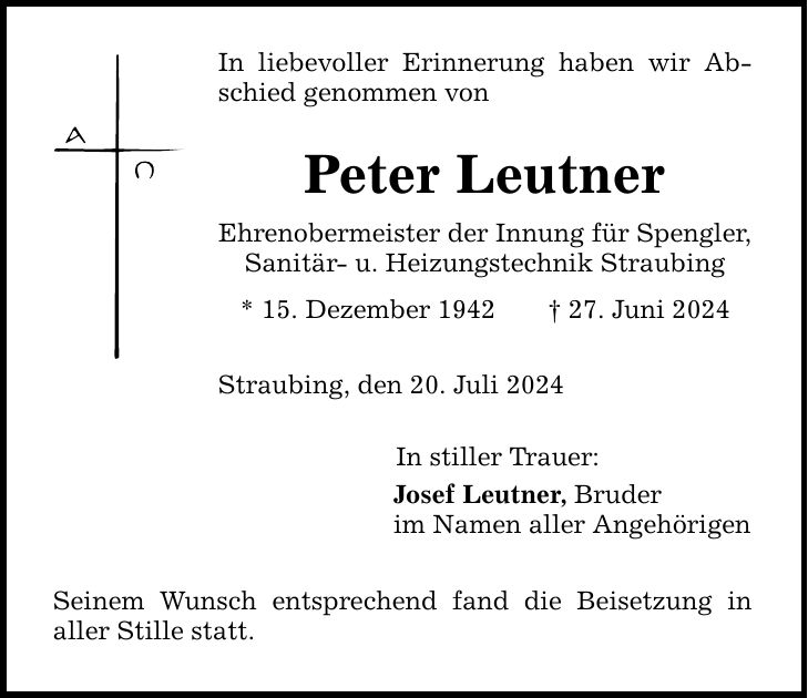 In liebevoller Erinnerung haben wir Abschied genommen von Peter Leutner Ehrenobermeister der Innung für Spengler, Sanitär- u. Heizungstechnik Straubing * 15. Dezember ***. Juni 2024 Straubing, den 20. Juli 2024 In stiller Trauer: Josef Leutner, Bruder im Namen aller Angehörigen Seinem Wunsch entsprechend fand die Beisetzung in ­aller Stille statt.