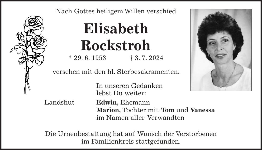 Nach Gottes heiligem Willen verschied Elisabeth Rockstroh * 29. 6. 1953 + 3. 7. 2024 versehen mit den hl. Sterbesakramenten. In unseren Gedanken lebst Du weiter: Landshut Edwin, Ehemann Marion, Tochter mit Tom und Vanessa im Namen aller Verwandten Die Urnenbestattung hat auf Wunsch der Verstorbenen im Familienkreis stattgefunden.