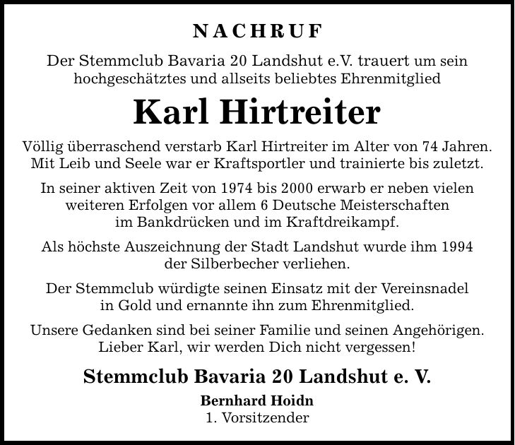 Nachruf Der Stemmclub Bavaria 20 Landshut e.V. trauert um sein hochgeschätztes und allseits beliebtes Ehrenmitglied Karl Hirtreiter Völlig überraschend verstarb Karl Hirtreiter im Alter von 74 Jahren. Mit Leib und Seele war er Kraftsportler und trainierte bis zuletzt. In seiner aktiven Zeit von 1974 bis 2000 erwarb er neben vielen weiteren Erfolgen vor allem 6 Deutsche Meisterschaften im Bankdrücken und im Kraftdreikampf. Als höchste Auszeichnung der Stadt Landshut wurde ihm 1994 der Silberbecher verliehen. Der Stemmclub würdigte seinen Einsatz mit der Vereinsnadel in Gold und ernannte ihn zum Ehrenmitglied. Unsere Gedanken sind bei seiner Familie und seinen Angehörigen. Lieber Karl, wir werden Dich nicht vergessen! Stemmclub Bavaria 20 Landshut e. V. Bernhard Hoidn 1. Vorsitzender