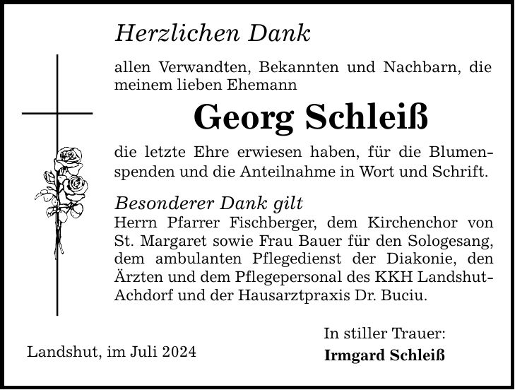 Herzlichen Dank allen Verwandten, Bekannten und Nachbarn, die meinem lieben Ehemann Georg Schleiß die letzte Ehre erwiesen haben, für die Blumenspenden und die Anteilnahme in Wort und Schrift. Besonderer Dank gilt Herrn Pfarrer Fischberger, dem Kirchenchor von St. Margaret sowie Frau Bauer für den Sologesang, dem ambulanten Pflegedienst der Diakonie, den Ärzten und dem Pflegepersonal des KKH Landshut- Achdorf und der Hausarztpraxis Dr. Buciu. Landshut, im Juli 2024 In stiller Trauer: Irmgard Schleiß