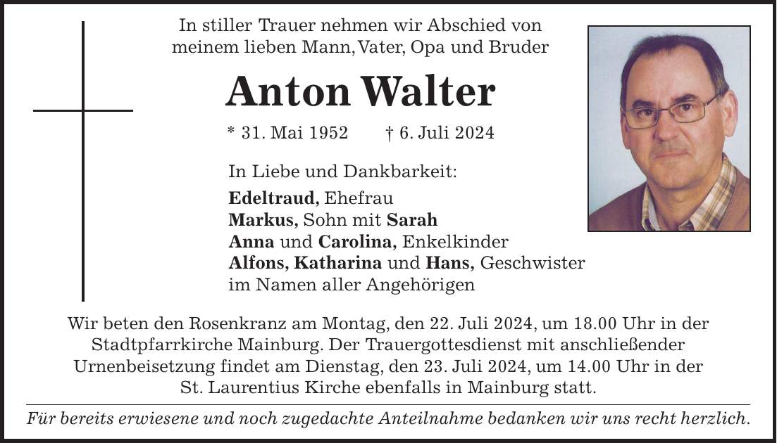 In stiller ­­Trauer nehmen wir Abschied von meinem lieben Mann, Vater, Opa und Bruder Anton Walter * 31. Mai 1952 + 6. Juli 2024 In Liebe und Dankbarkeit: Edeltraud, Ehefrau Markus, Sohn mit Sarah Anna und Carolina, Enkelkinder Alfons, Katharina und Hans, Geschwister im Namen aller Angehörigen Wir beten den Rosenkranz am Montag, den 22. Juli 2024, um 18.00 Uhr in der Stadtpfarrkirche Mainburg. Der Trauergottesdienst mit anschließender Urnenbeisetzung findet am Dienstag, den 23. Juli 2024, um 14.00 Uhr in der St. Laurentius Kirche ebenfalls in Mainburg statt. Für bereits erwiesene und noch zugedachte Anteilnahme bedanken wir uns recht herzlich.