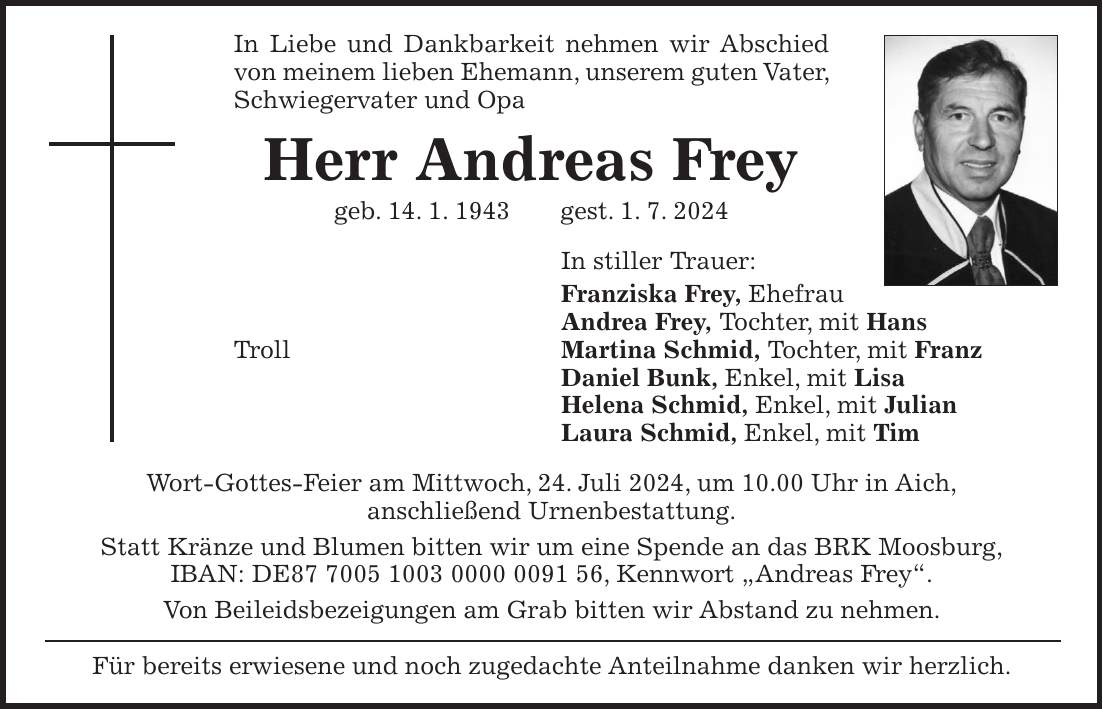 In Liebe und Dankbarkeit nehmen wir Abschied von meinem lieben Ehemann, unserem guten Vater, Schwiegervater und Opa Herr Andreas Frey geb. 14. 1. 1943 gest. 1. 7. 2024 In stiller Trauer: Franziska Frey, Ehefrau Andrea Frey, Tochter, mit Hans Troll Martina Schmid, Tochter, mit Franz Daniel Bunk, Enkel, mit Lisa Helena Schmid, Enkel, mit Julian Laura Schmid, Enkel, mit Tim Wort-Gottes-Feier am Mittwoch, 24. Juli 2024, um 10.00 Uhr in Aich, anschließend Urnenbestattung. Statt Kränze und Blumen bitten wir um eine Spende an das BRK Moosburg, IBAN: DE***, Kennwort 'Andreas Frey'. Von Beileidsbezeigungen am Grab bitten wir Abstand zu nehmen. Für bereits erwiesene und noch zugedachte Anteilnahme danken wir herzlich.